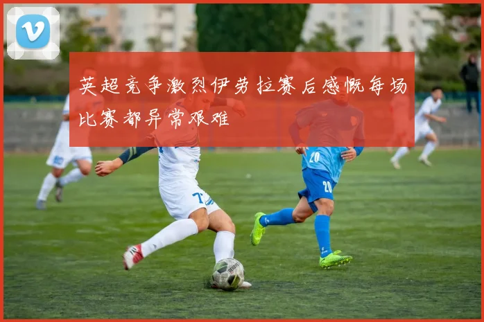 英超竞争激烈伊劳拉赛后感慨每场比赛都异常艰难