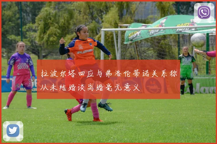 拉波尔塔回应与弗洛伦蒂诺关系称从未结婚谈离婚毫无意义