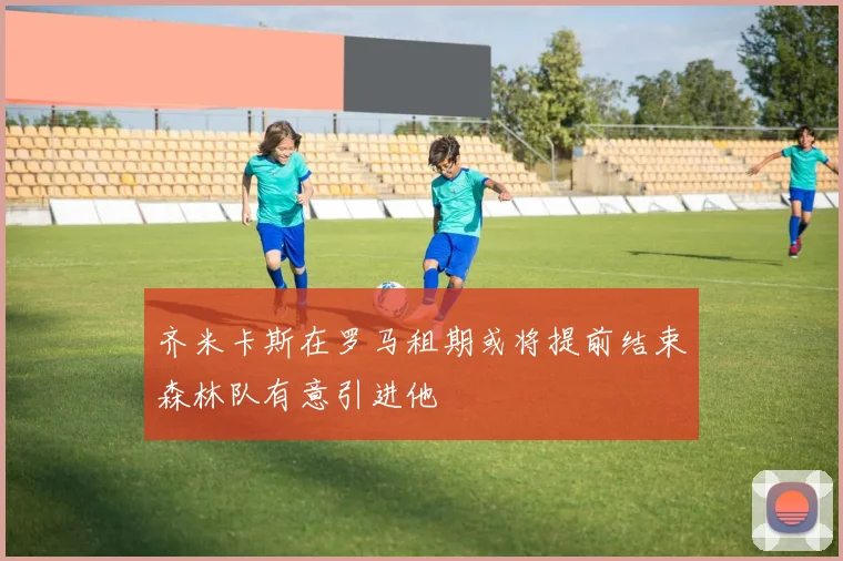 齐米卡斯在罗马租期或将提前结束森林队有意引进他