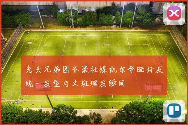光头兄弟团齐聚社媒凯尔登晒好友统一发型与文班理发瞬间