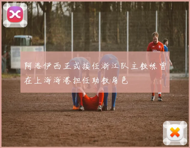 阿洛伊西正式接任浙江队主教练曾在上海海港担任助教角色