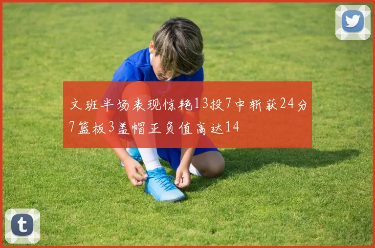 文班半场表现惊艳13投7中斩获24分7篮板3盖帽正负值高达14