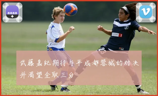 武藤嘉纪期待与平成都蓉城的对决并渴望全取三分