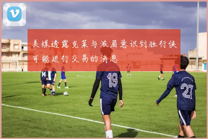 美媒透露克莱与浓眉意识到独行侠可能进行交易的消息