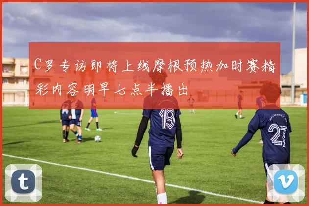 C罗专访即将上线摩根预热加时赛精彩内容明早七点半播出